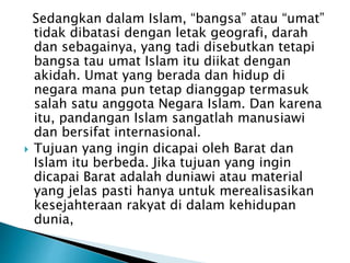 Sedangkan dalam Islam, “bangsa” atau “umat”
tidak dibatasi dengan letak geografi, darah
dan sebagainya, yang tadi disebutkan tetapi
bangsa tau umat Islam itu diikat dengan
akidah. Umat yang berada dan hidup di
negara mana pun tetap dianggap termasuk
salah satu anggota Negara Islam. Dan karena
itu, pandangan Islam sangatlah manusiawi
dan bersifat internasional.
 Tujuan yang ingin dicapai oleh Barat dan
Islam itu berbeda. Jika tujuan yang ingin
dicapai Barat adalah duniawi atau material
yang jelas pasti hanya untuk merealisasikan
kesejahteraan rakyat di dalam kehidupan
dunia,
 