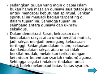  sedangkan tujuan yang ingin dicapai Islam
bukan hanya masalah duniawi saja tetapi juga
untuk mencapai kebutuhan spiritual. Bahkan
spiritual ini menjadi bagian terpenting di
dalam tujuan ini. Sehingga tujuan ini
seimbang antara duniawi dan ukhrawi
sekaligus.
 Dalam demokrasi Barat, kekuasan dan
kedaulatan rakyat atau umat bersifat mutlak,
jadi rakyat menjadi pemegang kekuasaan
tertinggi. Sedangkan dalam Islam, kekuasan
dan kedaulatan rakyat atau umat tidak
bersifat mutlak, melainkan terikat dengan
ketentuan-ketentuan syariah (hukum) agama.
Sehingga segala tindakan-tindakan umat
tidak boleh melampaui batas-batas syariah.
 
