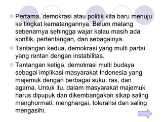  Pertama, demokrasi atau politik kita baru menuju
ke tingkat kematangannya. Belum matang
sebenarnya sehingga wajar kalau masih ada
konflik, pertentangan, dan sebagainya.
 Tantangan kedua, demokrasi yang multi partai
yang rentan dengan instabilitas.
 Tantangan ketiga, demokrasi multi budaya
sebagai implikasi masyarakat Indonesia yang
majemuk dengan berbagai suku, ras, dan
agama. Untuk itu, dalam masyarakat majemuk
harus dipupuk dan dikembangakan sikap saling
menghormati, menghargai, toleransi dan saling
mengasihi.
 