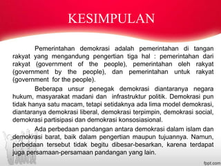 Pemerintahan demokrasi adalah pemerintahan di tangan
rakyat yang mengandung pengertian tiga hal : pemerintahan dari
rakyat (government of the people), pemerintahan oleh rakyat
(government by the people), dan pemerintahan untuk rakyat
(government for the people).
Beberapa unsur penegak demokrasi diantaranya negara
hukum, masyarakat madani dan infrastruktur politik. Demokrasi pun
tidak hanya satu macam, tetapi setidaknya ada lima model demokrasi,
diantaranya demokrasi liberal, demokrasi terpimpin, demokrasi social,
demokrasi partisipasi dan demokrasi konsosiasional.
Ada perbedaan pandangan antara demokrasi dalam islam dan
demokrasi barat, baik dalam pengertian maupun tujuannya. Namun,
perbedaan tersebut tidak begitu dibesar-besarkan, karena terdapat
juga persamaan-persamaan pandangan yang lain.
KESIMPULAN
 