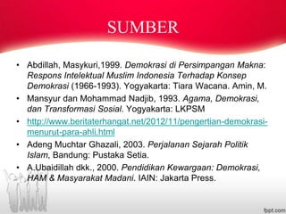 SUMBER
• Abdillah, Masykuri,1999. Demokrasi di Persimpangan Makna:
Respons Intelektual Muslim Indonesia Terhadap Konsep
Demokrasi (1966-1993). Yogyakarta: Tiara Wacana. Amin, M.
• Mansyur dan Mohammad Nadjib, 1993. Agama, Demokrasi,
dan Transformasi Sosial. Yogyakarta: LKPSM
• http://www.beritaterhangat.net/2012/11/pengertian-demokrasi-
menurut-para-ahli.html
• Adeng Muchtar Ghazali, 2003. Perjalanan Sejarah Politik
Islam, Bandung: Pustaka Setia.
• A.Ubaidillah dkk., 2000. Pendidikan Kewargaan: Demokrasi,
HAM & Masyarakat Madani. IAIN: Jakarta Press.
 