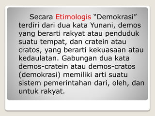 Secara Etimologis “Demokrasi”
terdiri dari dua kata Yunani, demos
yang berarti rakyat atau penduduk
suatu tempat, dan cratein atau
cratos, yang berarti kekuasaan atau
kedaulatan. Gabungan dua kata
demos-cratein atau demos-cratos
(demokrasi) memiliki arti suatu
sistem pemerintahan dari, oleh, dan
untuk rakyat.
 