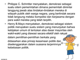 • Philippe C. Schmtter menyatakan, demokrasi sebagai
suatu sitem pemerintahan dimana pemerintah dimintai
tanggung jawab atas tindakan-tindakan mereka di
wilayah publik oleh warga negara, yang bertindak secara
tidak langsung melalui kompetisi dan kerjasama dengan
para wakil mereka yang telah terpilih.
• Henry B.Mayo menyatakan, demokrasi sebagai sistem
politik merupakan suatu sistem yang menunjukan bahwa
kebijakan umum di tentukan atas dasar mayoritas oleh
wakil-wakil yang diawasi secara efektif oleh rakyat
dalam pemilihan-pemilihan berkala yang
didasarkan atas prinsip kesamaan politik dan
diselenggarakan dalam suasana terjaminnya
kebebasan politik.
 