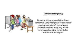 Demokrasi langsung
Demokrasi langsung adalah sistem
demokrasi yang mengikutsertakan atau
melibatkan seluruh rakyat yang
dilakukan secara langsung dalam
membicarakan atau menentukan
urusan-urusan negara.
 
