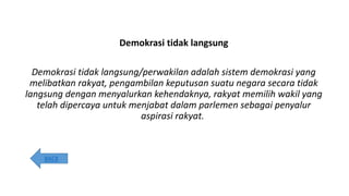 Demokrasi tidak langsung
Demokrasi tidak langsung/perwakilan adalah sistem demokrasi yang
melibatkan rakyat, pengambilan keputusan suatu negara secara tidak
langsung dengan menyalurkan kehendaknya, rakyat memilih wakil yang
telah dipercaya untuk menjabat dalam parlemen sebagai penyalur
aspirasi rakyat.
BACK
 