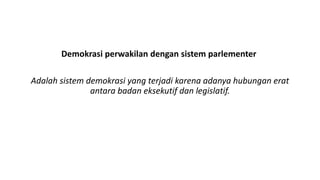 Demokrasi perwakilan dengan sistem parlementer
Adalah sistem demokrasi yang terjadi karena adanya hubungan erat
antara badan eksekutif dan legislatif.
 
