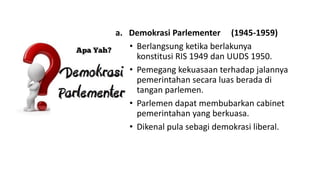 a. Demokrasi Parlementer (1945-1959)
• Berlangsung ketika berlakunya
konstitusi RIS 1949 dan UUDS 1950.
• Pemegang kekuasaan terhadap jalannya
pemerintahan secara luas berada di
tangan parlemen.
• Parlemen dapat membubarkan cabinet
pemerintahan yang berkuasa.
• Dikenal pula sebagi demokrasi liberal.
 