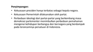 Penyimpangan:
• Kekuasaan presiden hanya terbatas sebagai kepala negara.
• Kekuasaan Pemerintah dilaksanakan oleh partai.
• Perbedaan ideologi dari partai-partai yang berkembang masa
demokrasi parlementer menimbulkan perbedaan pemahaman
mengenai kehidupan berbangsa dan bernegara yang berdampak
pada terancamnya persatuan di Indonesia.
 