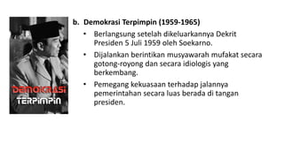b. Demokrasi Terpimpin (1959-1965)
• Berlangsung setelah dikeluarkannya Dekrit
Presiden 5 Juli 1959 oleh Soekarno.
• Dijalankan berintikan musyawarah mufakat secara
gotong-royong dan secara idiologis yang
berkembang.
• Pemegang kekuasaan terhadap jalannya
pemerintahan secara luas berada di tangan
presiden.
 