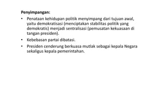 Penyimpangan:
• Penataan kehidupan politik menyimpang dari tujuan awal,
yaitu demokratisasi (menciptakan stabilitas politik yang
demokratis) menjadi sentralisasi (pemusatan kekuasaan di
tangan presiden).
• Kebebasan partai dibatasi.
• Presiden cenderung berkuasa mutlak sebagai kepala Negara
sekaligus kepala pemerintahan.
 