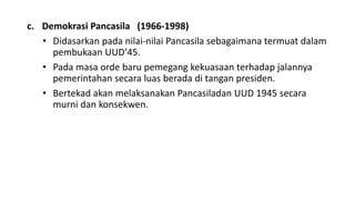 c. Demokrasi Pancasila (1966-1998)
• Didasarkan pada nilai-nilai Pancasila sebagaimana termuat dalam
pembukaan UUD’45.
• Pada masa orde baru pemegang kekuasaan terhadap jalannya
pemerintahan secara luas berada di tangan presiden.
• Bertekad akan melaksanakan Pancasiladan UUD 1945 secara
murni dan konsekwen.
 