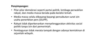 Penyimpangan:
• Pilar-pilar demokrasi seperti partai politik, lembaga perwakilan
rakyat, dan media massa berada pada kondisi lemah.
• Media massa selalu dibayang-bayangi pencabutan surat izin
usaha penerbitan pers (SIUPP).
• Rakyat tidak diperkenankan menyelenggarakan aktivitas social
politik tanpa izin dari pemerintah.
• Pembagunan tidak merata tampak dengan adanya kemiskinan di
sejumlah wilayah.
 