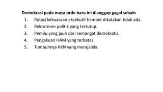 Demokrasi pada masa orde baru ini dianggap gagal sebab:
1. Rotasi kekuasaan eksekutif hamper dikatakan tidak ada.
2. Rekrutmen politik yang tertutup.
3. Pemilu yang jauh dari semangat demokratis.
4. Pengakuan HAM yang terbatas.
5. Tumbuhnya KKN yang merajalela.
 