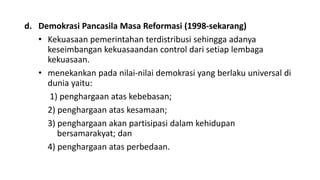 d. Demokrasi Pancasila Masa Reformasi (1998-sekarang)
• Kekuasaan pemerintahan terdistribusi sehingga adanya
keseimbangan kekuasaandan control dari setiap lembaga
kekuasaan.
• menekankan pada nilai-nilai demokrasi yang berlaku universal di
dunia yaitu:
1) penghargaan atas kebebasan;
2) penghargaan atas kesamaan;
3) penghargaan akan partisipasi dalam kehidupan
bersamarakyat; dan
4) penghargaan atas perbedaan.
 