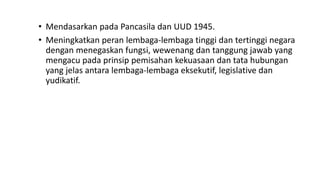 • Mendasarkan pada Pancasila dan UUD 1945.
• Meningkatkan peran lembaga-lembaga tinggi dan tertinggi negara
dengan menegaskan fungsi, wewenang dan tanggung jawab yang
mengacu pada prinsip pemisahan kekuasaan dan tata hubungan
yang jelas antara lembaga-lembaga eksekutif, legislative dan
yudikatif.
 