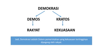 DEMOKRASI
DEMOS KRATOS
RAKYAT KEKUASAAN
Jadi, Demokrasi adalah Sistem pemerintahan yang kekuasaan tertingginya
dipegang oleh rakyat.
 