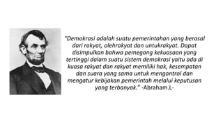 “Demokrasi adalah suatu pemerintahan yang berasal
dari rakyat, olehrakyat dan untukrakyat. Dapat
disimpulkan bahwa pemegang kekuasaan yang
tertinggi dalam suatu sistem demokrasi yaitu ada di
kuasa rakyat dan rakyat memiliki hak, kesempatan
dan suara yang sama untuk mengontrol dan
mengatur kebijakan pemerintah melalui keputusan
yang terbanyak.” -Abraham.L-
 