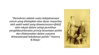 “Demokrasi adalah suatu kebijaksanaan
umum yang ditetapkan atas dasar mayoritas
oleh wakil-wakil yang diawasisecara efektif
oleh rakyat dalam setiap pemilihan
yangdidasarkanatas prinsip kesamaan politik
dan dilaksanakan dalam suasana
dimanaterjadi kebebasan politik.”-Hannry
B.Mayo-
 