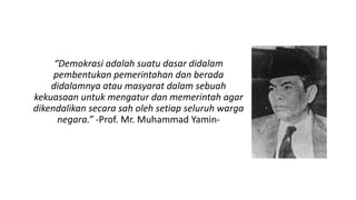 “Demokrasi adalah suatu dasar didalam
pembentukan pemerintahan dan berada
didalamnya atau masyarat dalam sebuah
kekuasaan untuk mengatur dan memerintah agar
dikendalikan secara sah oleh setiap seluruh warga
negara.” -Prof. Mr. Muhammad Yamin-
 