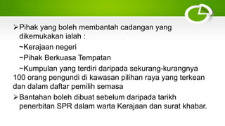 Pihak yang boleh membantah cadangan yang
dikemukakan ialah :
~Kerajaan negeri
~Pihak Berkuasa Tempatan
~Kumpulan yang terdiri daripada sekurang-kurangnya
100 orang pengundi di kawasan pilihan raya yang terkean
dan dalam daftar pemilih semasa
Bantahan boleh dibuat sebelum daripada tarikh
penerbitan SPR dalam warta Kerajaan dan surat khabar.
 
