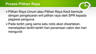 Proses Pilihan Raya
Pilihan Raya Umum atau Pilihan Raya Kecil bermula
dengan pengeluaran writ pilihan raya oleh SPR kepada
pegawai pengurus
Pada tarikh yang sama satu notis akan diwartakan,
menetapkan tarikh-tarikh hari penamaan calon dan hari
mengundi
 