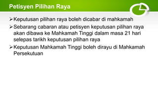 Petisyen Pilihan Raya
Keputusan pilihan raya boleh dicabar di mahkamah
Sebarang cabaran atau petisyen keputusan pilihan raya
akan dibawa ke Mahkamah Tinggi dalam masa 21 hari
selepas tarikh keputusan pilihan raya
Keputusan Mahkamah Tinggi boleh dirayu di Mahkamah
Persekutuan
 