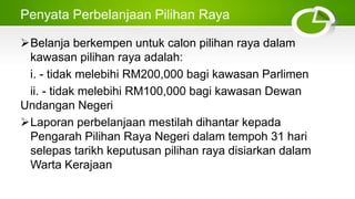Penyata Perbelanjaan Pilihan Raya
Belanja berkempen untuk calon pilihan raya dalam
kawasan pilihan raya adalah:
i. - tidak melebihi RM200,000 bagi kawasan Parlimen
ii. - tidak melebihi RM100,000 bagi kawasan Dewan
Undangan Negeri
Laporan perbelanjaan mestilah dihantar kepada
Pengarah Pilihan Raya Negeri dalam tempoh 31 hari
selepas tarikh keputusan pilihan raya disiarkan dalam
Warta Kerajaan
 