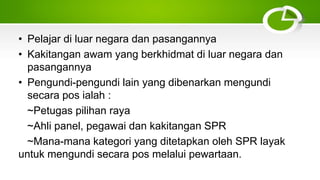 • Pelajar di luar negara dan pasangannya
• Kakitangan awam yang berkhidmat di luar negara dan
pasangannya
• Pengundi-pengundi lain yang dibenarkan mengundi
secara pos ialah :
~Petugas pilihan raya
~Ahli panel, pegawai dan kakitangan SPR
~Mana-mana kategori yang ditetapkan oleh SPR layak
untuk mengundi secara pos melalui pewartaan.
 