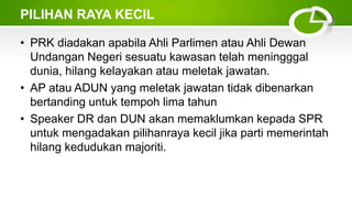 PILIHAN RAYA KECIL
• PRK diadakan apabila Ahli Parlimen atau Ahli Dewan
Undangan Negeri sesuatu kawasan telah meningggal
dunia, hilang kelayakan atau meletak jawatan.
• AP atau ADUN yang meletak jawatan tidak dibenarkan
bertanding untuk tempoh lima tahun
• Speaker DR dan DUN akan memaklumkan kepada SPR
untuk mengadakan pilihanraya kecil jika parti memerintah
hilang kedudukan majoriti.
 