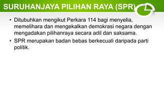 • Ditubuhkan mengikut Perkara 114 bagi menyelia,
memelihara dan mengekalkan demokrasi negara dengan
mengadakan pilihanraya secara adil dan saksama.
• SPR merupakan badan bebas berkecuali daripada parti
politik.
SURUHANJAYA PILIHAN RAYA (SPR)
 