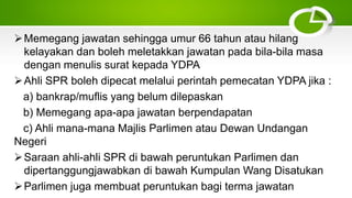 Memegang jawatan sehingga umur 66 tahun atau hilang
kelayakan dan boleh meletakkan jawatan pada bila-bila masa
dengan menulis surat kepada YDPA
Ahli SPR boleh dipecat melalui perintah pemecatan YDPA jika :
a) bankrap/muflis yang belum dilepaskan
b) Memegang apa-apa jawatan berpendapatan
c) Ahli mana-mana Majlis Parlimen atau Dewan Undangan
Negeri
Saraan ahli-ahli SPR di bawah peruntukan Parlimen dan
dipertanggungjawabkan di bawah Kumpulan Wang Disatukan
Parlimen juga membuat peruntukan bagi terma jawatan
 