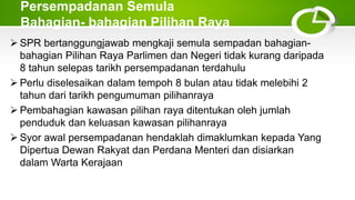 Persempadanan Semula
Bahagian- bahagian Pilihan Raya
 SPR bertanggungjawab mengkaji semula sempadan bahagian-
bahagian Pilihan Raya Parlimen dan Negeri tidak kurang daripada
8 tahun selepas tarikh persempadanan terdahulu
 Perlu diselesaikan dalam tempoh 8 bulan atau tidak melebihi 2
tahun dari tarikh pengumuman pilihanraya
 Pembahagian kawasan pilihan raya ditentukan oleh jumlah
penduduk dan keluasan kawasan pilihanraya
 Syor awal persempadanan hendaklah dimaklumkan kepada Yang
Dipertua Dewan Rakyat dan Perdana Menteri dan disiarkan
dalam Warta Kerajaan
 