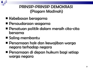 PRINSIP-PRINSIP DEMOKRASI   ( Piagam Madinah ) Kebebasan beragama Persaudaraan seagama Persatuan politik dalam meraih cita-cita bersama Saling membantu Persamaan hak dan kewajiban warga negara terhadap negara Persamaan di depan hukum bagi setiap warga negara 