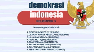 demokrasi
indonesia
KELOMPOK 3
Nama anggota kelompok
1. RISKY RISWANTO ( 211210004)
2.USAMAH MAHDY ABDULLAH (211210003)
3.HILLARIA PATRICIA (211210088)
4.RISAL MUTAQIN (211210069)
5.DEA FERDIANA M (211210072)
6.ANDIKA ALRAH JAEN (211210011)
7.ZULFAN WIJAYA A.G (211210031)
8.FEBRIYANTO M.B. RITAN (211210007)
 