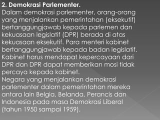 2. Demokrasi Parlementer.
Dalam demokrasi parlementer, orang-orang
yang menjalankan pemerintahan (eksekutif)
bertanggungjawab kepada parlemen dan
kekuasaan legislatif (DPR) berada di atas
kekuasaan eksekutif. Para menteri kabinet
bertanggungjawab kepada badan legislatif.
Kabinet harus mendapat kepercayaan dari
DPR dan DPR dapat memberikan mosi tidak
percaya kepada kabinet.
Negara yang menjalankan demokrasi
parlementer dalam pemerintahan mereka
antara lain Belgia, Belanda, Perancis dan
Indonesia pada masa Demokrasi Liberal
(tahun 1950 sampai 1959).
 