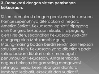 3. Demokrasi dengan sistem pemisahan
kekuasaan.
Sistem demokrasi dengan pemisahan kekuasaan
hampir sepenuhnya diterapkan di negara
Amerika Serikat. Kekuasaan legislatif dipegang
oleh Kongres, kekuasaan eksekutif dipegang
oleh Presiden, sedangkan kekuasaan yudikatif
dipegang oleh Mahkamah Agung.
Masing-masing badan berdiri sendiri dan terpisah
satu sama lain. Kekuasaan yang diberikan pada
setiap badan dibatasi untuk mencegah
penumpukan kekuasaan. Antar lembaga
negara bekerja dengan saling mengawasi
sehingga terjadi keseimbangan diantara
lembaga legislatif, eksekutif dan yudikatif.
 