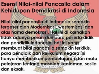 Esensi Nilai-nilai Pancasila dalam
Kehidupan Demokrasi di Indonesia
Nilai-nilai pancasila di indonesia semakin
tergeser oleh Modernisasi, westernisasi dan
atas nama demokrasi. Hal ini di karnakan
tidak adanya peran dari para peserta didik
dan pendidik indonesia, hal ini yang
membuat bilai pancasila semakin terkikis,
para pendidik dan kulikulum negara ini
hanya memberikan pembelajaran dan mata
pelajaran tentang masalah kealaman, sosila
dan eksak.
 