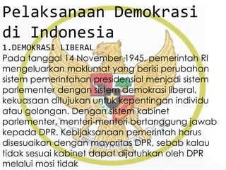 Pelaksanaan Demokrasi
di Indonesia
1.DEMOKRASI LIBERAL
Pada tanggal 14 November 1945, pemerintah RI
mengeluarkan maklumat yang berisi perubahan
sistem pemerintahan presidensial menjadi sistem
parlementer dengan sistem demokrasi liberal,
kekuasaan ditujukan untuk kepentingan individu
atau golongan. Dengan sistem kabinet
parlementer, menteri-menteri bertanggung jawab
kepada DPR. Kebijaksanaan pemerintah harus
disesuaikan dengan mayoritas DPR, sebab kalau
tidak sesuai kabinet dapat dijatuhkan oleh DPR
melalui mosi tidak
 