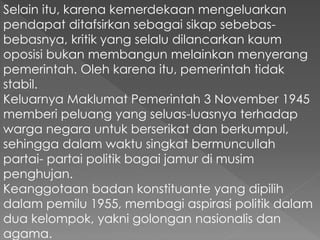 Selain itu, karena kemerdekaan mengeluarkan
pendapat ditafsirkan sebagai sikap sebebas-
bebasnya, kritik yang selalu dilancarkan kaum
oposisi bukan membangun melainkan menyerang
pemerintah. Oleh karena itu, pemerintah tidak
stabil.
Keluarnya Maklumat Pemerintah 3 November 1945
memberi peluang yang seluas-luasnya terhadap
warga negara untuk berserikat dan berkumpul,
sehingga dalam waktu singkat bermuncullah
partai- partai politik bagai jamur di musim
penghujan.
Keanggotaan badan konstituante yang dipilih
dalam pemilu 1955, membagi aspirasi politik dalam
dua kelompok, yakni golongan nasionalis dan
agama.
 