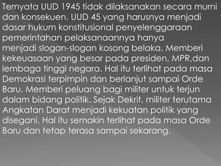 Ternyata UUD 1945 tidak dilaksanakan secara murni
dan konsekuen. UUD 45 yang harusnya menjadi
dasar hukum konstitusional penyelenggaraan
pemerintahan pelaksanaannya hanya
menjadi slogan-slogan kosong belaka. Memberi
kekeuasaan yang besar pada presiden, MPR,dan
lembaga tinggi negara. Hal itu terlihat pada masa
Demokrasi terpimpin dan berlanjut sampai Orde
Baru. Memberi peluang bagi militer untuk terjun
dalam bidang politik. Sejak Dekrit, militer terutama
Angkatan Darat menjadi kekuatan politik yang
disegani. Hal itu semakin terlihat pada masa Orde
Baru dan tetap terasa sampai sekarang.
 