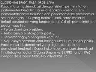 2.DEMOKRASIPADA MASA ORDE LAMA
Pada masa ini, demokrasi dengan sistem pemerintahan
parlementer berakhir. Hal ini disebakan karena sistem
pemerintahannya berubah dari parlementer ke presidensial
sesuai dengan UUD yang berlaku. Jadi, pada masa ini
terjadi perubahan yang fundamental. Ciri-ciri pemerintahan
pada masa ini :
• Peran dominan presiden,
• Terbatasnya partai-partai politik,
• Berkembangnya pengaruh komunis,
• Meluasnya peranan ABRI sebagai unsur-unsur sosial politik.
Pada masa ini, demokrasi yang digunakan adalah
demokrasi terpimpin. Dasar hukum pelaksanaan demokrasi
ini ditetapkan dalam Sidang Umum ke-3 MPRS tahun 1965,
dengan Ketetapan MPRS No.VIII/MPRS/1965
 