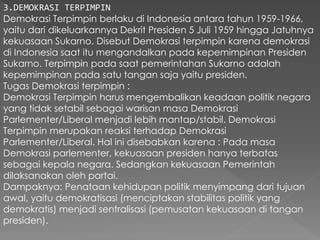3.DEMOKRASI TERPIMPIN
Demokrasi Terpimpin berlaku di Indonesia antara tahun 1959-1966,
yaitu dari dikeluarkannya Dekrit Presiden 5 Juli 1959 hingga Jatuhnya
kekuasaan Sukarno. Disebut Demokrasi terpimpin karena demokrasi
di Indonesia saat itu mengandalkan pada kepemimpinan Presiden
Sukarno. Terpimpin pada saat pemerintahan Sukarno adalah
kepemimpinan pada satu tangan saja yaitu presiden.
Tugas Demokrasi terpimpin :
Demokrasi Terpimpin harus mengembalikan keadaan politik negara
yang tidak setabil sebagai warisan masa Demokrasi
Parlementer/Liberal menjadi lebih mantap/stabil. Demokrasi
Terpimpin merupakan reaksi terhadap Demokrasi
Parlementer/Liberal. Hal ini disebabkan karena : Pada masa
Demokrasi parlementer, kekuasaan presiden hanya terbatas
sebagai kepala negara. Sedangkan kekuasaan Pemerintah
dilaksanakan oleh partai.
Dampaknya: Penataan kehidupan politik menyimpang dari tujuan
awal, yaitu demokratisasi (menciptakan stabilitas politik yang
demokratis) menjadi sentralisasi (pemusatan kekuasaan di tangan
presiden).
 