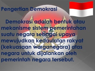 Pengertian Demokrasi
Demokrasi adalah bentuk atau
mekanisme sistem pemerintahan
suatu negara sebagai upaya
mewujudkan kedaulatan rakyat
(kekuasaan warganegara) atas
negara untuk dijalankan oleh
pemerintah negara tersebut.
 