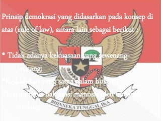 Prinsip demokrasi yang didasarkan pada konsep di
atas (rule of law), antara lain sebagai berikut :
• Tidak adanya kekuasaan yang sewenang-
wenang;
•Kedudukan yang sama dalam hukum;
•Terjaminnya hak asasi manusia oleh undang-
undang
 