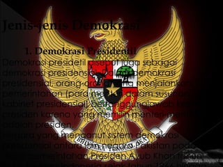 Jenis-jenis Demokrasi
1. Demokrasi Presidentil
Demokrasi presidetil disebut juga sebagai
demokrasi presidensial. Dalam demokrasi
presidensial, orang-orang yang menjalankan
pemerintahan (para menteri dalam susunan
kabinet presidensial) bertanggungjawab kepada
presiden karena yang memilih menteri-menteri itu
adalah presiden.
Negara yang menganut sistem demokrasi
presidensial antara lain negara Pakistan pada
masa pemerintahan Presiden Ayub Khan tahun
 