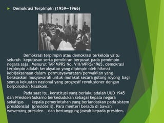  Demokrasi Terpimpin (1959—1966)
Demokrasi terpimpin atau demokrasi terkelola yaitu
seluruh keputusan serta pemikiran berpusat pada pemimpin
negara saja. Menurut TAP MPRS No. VIII/MPRS/1965, demokrasi
terpimpin adalah kerakyatan yang dipimpin oleh hikmat
kebijaksanaan dalam permusyawaratan/perwakilan yang
berasaskan musyawarah untuk mufakat secara gotong royong bagi
semua kekuatan nasional yang progresif revolusioner dengan
berporoskan Nasakom.
Pada saat itu, konstitusi yang berlaku adalah UUD 1945
dan Presiden Sukarno berkedudukan sebagai kepala negara
sekaligus kepala pemerintahan yang berlandaskan pada sistem
presidensial (presidesiil). Para menteri berada di bawah
wewenang presiden dan bertanggung jawab kepada presiden.
 