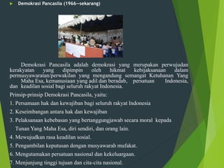  Demokrasi Pancasila (1966—sekarang)
Demokrasi Pancasila adalah demokrasi yang merupakan perwujudan
kerakyatan yang dipimpin oleh hikmat kebijaksanaan dalam
permusyawaratan/perwakilan yang mengandung semangat Ketuhanan Yang
Maha Esa, kemanusiaan yang adil dan beradab, persatuan Indonesia,
dan keadilan sosial bagi seluruh rakyat Indonesia.
Prinsip-prinsip Demokrasi Pancasila, yaitu:
1. Persamaan hak dan kewajiban bagi seluruh rakyat Indonesia
2. Keseimbangan antara hak dan kewajiban
3. Pelaksanaan kebebasan yang bertanggungjawab secara moral kepada
Tunan Yang Maha Esa, diri sendiri, dan orang lain.
4. Mewujudkan rasa keadilan sosial.
5. Pengambilan keputusan dengan musyawarah mufakat.
6. Mengutamakan persatuan nasional dan kekeluargaan.
7. Menjunjung tinggi tujuan dan cita-cita nasional.
 