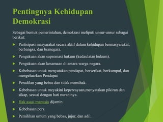 Pentingnya Kehidupan
Demokrasi
Sebagai bentuk pemerintahan, demokrasi meliputi unsur-unsur sebagai
berikut:
 Partisipasi masyarakat secara aktif dalam kehidupan bermasyarakat,
berbangsa, dan bernegara.
 Pengakuan akan supremasi hukum (kedaulatan hukum).
 Pengakuan akan kesamaan di antara warga negara.
 Kebebasan untuk menyatakan pendapat, berserikat, berkumpul, dan
mengeluarkan Pendapat
 Peradilan yang bebas dan tidak memihak.
 Kebebasan untuk meyakini kepercayaan,menyatakan pikiran dan
sikap, sesuai dengan hati nuraninya.
 Hak asasi manusia dijamin.
 Kebebasan pers.
 Pemilihan umum yang bebas, jujur, dan adil.
 
