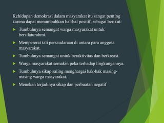 Kehidupan demokrasi dalam masyarakat itu sangat penting
karena dapat menumbuhkan hal-hal positif, sebagai berikut:
 Tumbuhnya semangat warga masyarakat untuk
bersilaturahmi.
 Mempererat tali persaudaraan di antara para anggota
masyarakat.
 Tumbuhnya semangat untuk beraktivitas dan berkreasi.
 Warga masyarakat semakin peka terhadap lingkungannya.
 Tumbuhnya sikap saling menghargai hak-hak masing-
masing warga masyarakat.
 Menekan terjadinya sikap dan perbuatan negatif
 