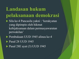 Landasan hukum
pelaksanaan demokrasi
 Sila ke-4 Pancasila yakni : ‘kerakyatan
yang dipimpin oleh hikmat
kebijaksanaan dalam permusyawaratan
perwakilan’
 Pembukaan UUD 1945 alinea ke-4
 Pasal 28 UUD 1945
 Pasal 28E ayat (3) UUD 1945
 